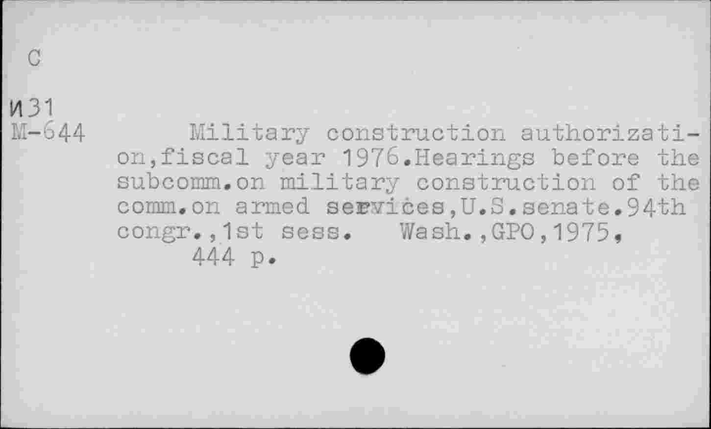 ﻿c
1431 M-644
Military construction authorization,fiscal year 1976.Hearings before the subcomm.on military construction of the comm.on armed services,U.S.senate.94th congr.,1st sess. Wash.,GPO,1975, 444 p.